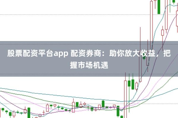股票配资平台app 配资券商：助你放大收益，把握市场机遇