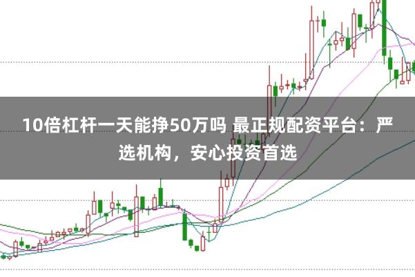 10倍杠杆一天能挣50万吗 最正规配资平台：严选机构，安心投资首选