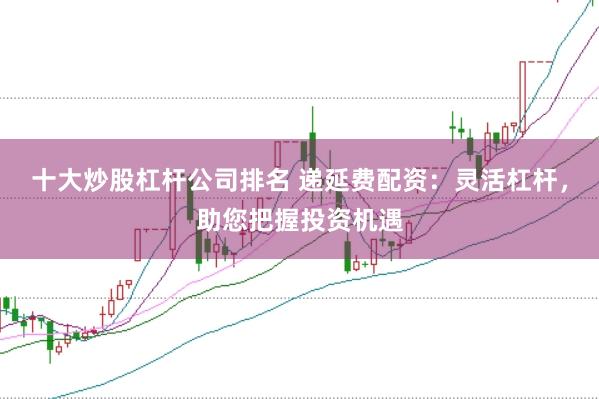 十大炒股杠杆公司排名 递延费配资：灵活杠杆，助您把握投资机遇