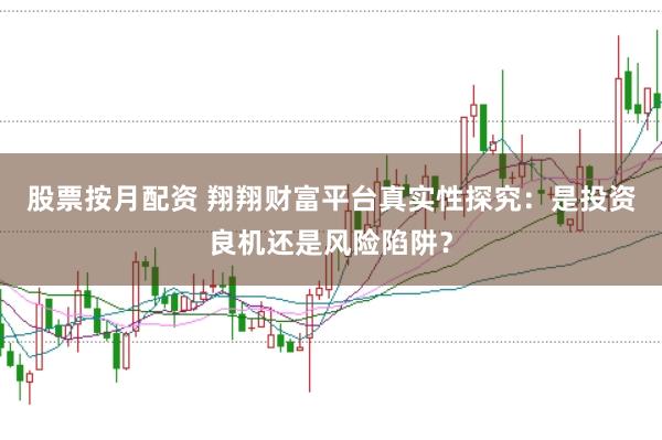 股票按月配资 翔翔财富平台真实性探究：是投资良机还是风险陷阱？