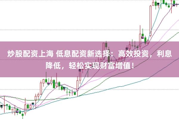 炒股配资上海 低息配资新选择：高效投资，利息降低，轻松实现财富增值！